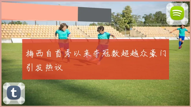 梅西自首秀以来夺冠数超越众豪门引发热议