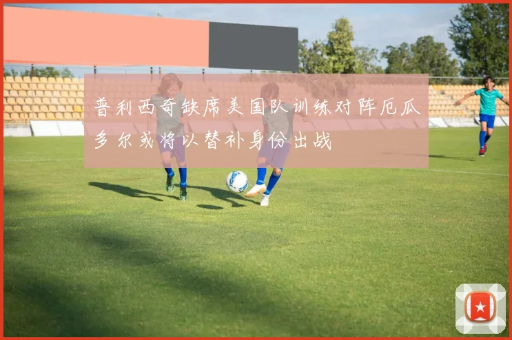 普利西奇缺席美国队训练对阵厄瓜多尔或将以替补身份出战