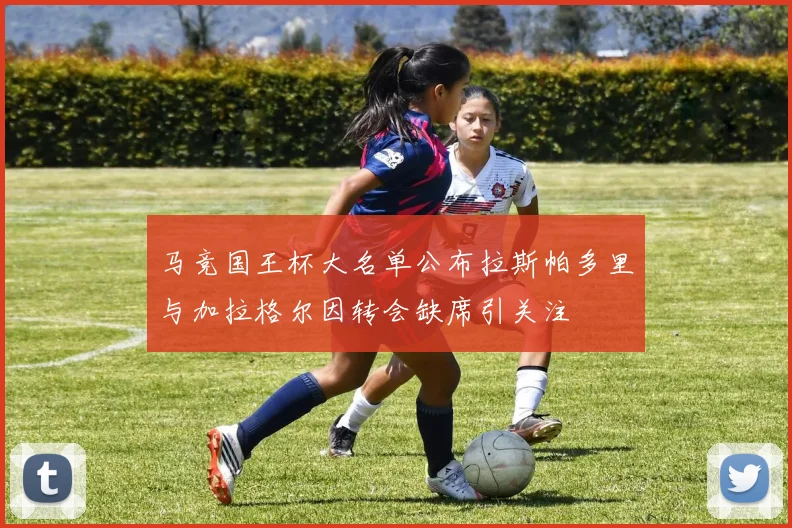 马竞国王杯大名单公布拉斯帕多里与加拉格尔因转会缺席引关注