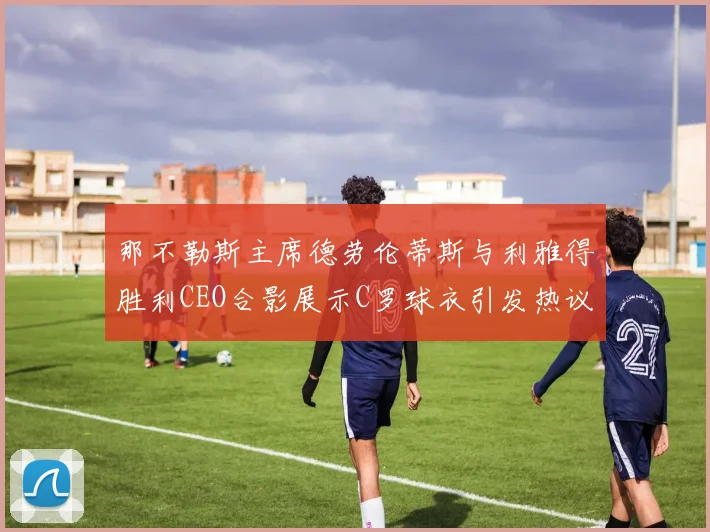 那不勒斯主席德劳伦蒂斯与利雅得胜利CEO合影展示C罗球衣引发热议