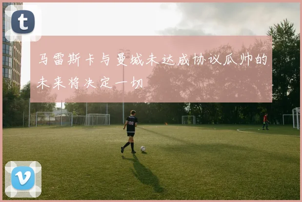 马雷斯卡与曼城未达成协议瓜帅的未来将决定一切