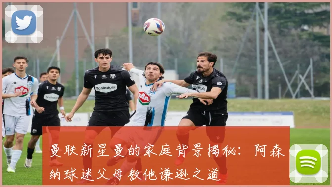 曼联新星曼的家庭背景揭秘：阿森纳球迷父母教他谦逊之道