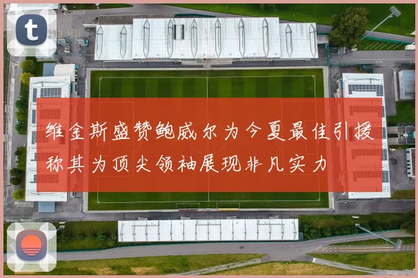 维金斯盛赞鲍威尔为今夏最佳引援称其为顶尖领袖展现非凡实力