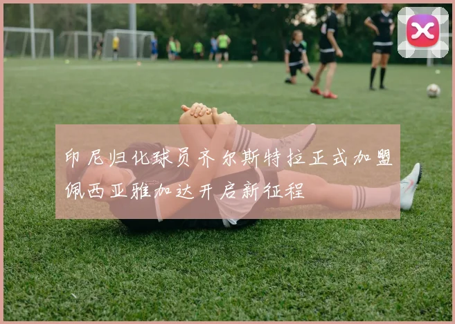 印尼归化球员齐尔斯特拉正式加盟佩西亚雅加达开启新征程