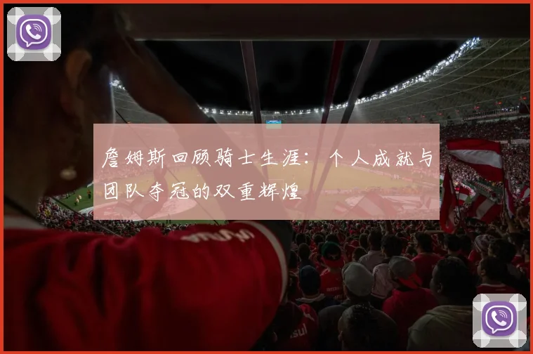詹姆斯回顾骑士生涯：个人成就与团队夺冠的双重辉煌