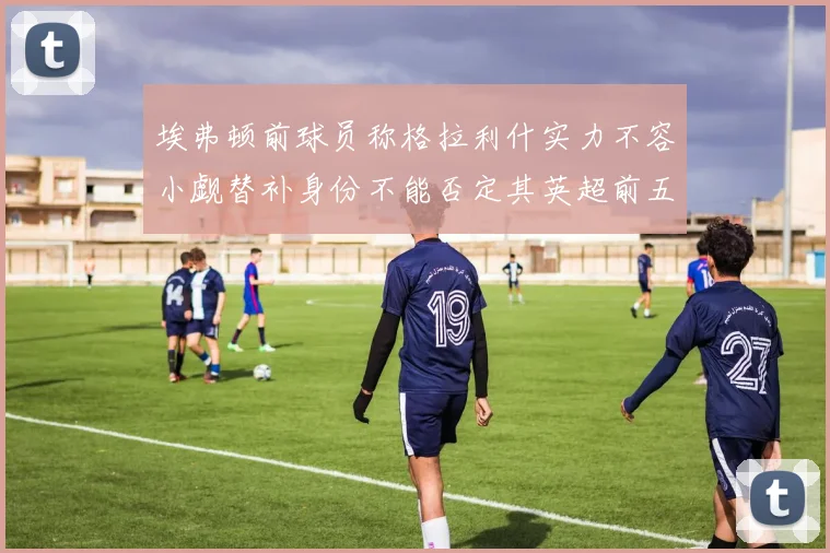 埃弗顿前球员称格拉利什实力不容小觑替补身份不能否定其英超前五地位