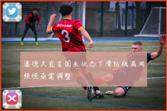 潘德夫直言国米状态下滑防线漏洞频现亟需调整