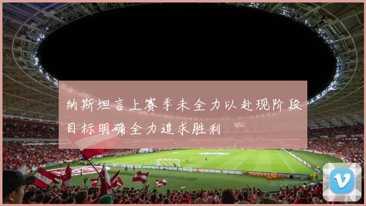 纳斯坦言上赛季未全力以赴现阶段目标明确全力追求胜利