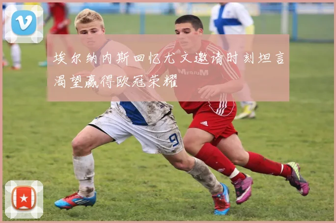 埃尔纳内斯回忆尤文邀请时刻坦言渴望赢得欧冠荣耀