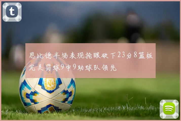 恩比德半场表现抢眼砍下23分8篮板完美罚球9中9助球队领先