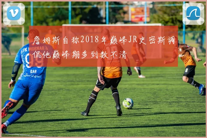 詹姆斯自称2018年巅峰JR史密斯调侃他巅峰期多到数不清