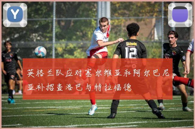 英格兰队应对塞尔维亚和阿尔巴尼亚补招查洛巴与特拉福德