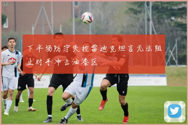 下半场防守失控雷迪克坦言无法阻止对手冲击油漆区