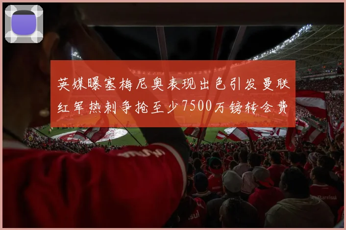 英媒曝塞梅尼奥表现出色引发曼联红军热刺争抢至少7500万镑转会费