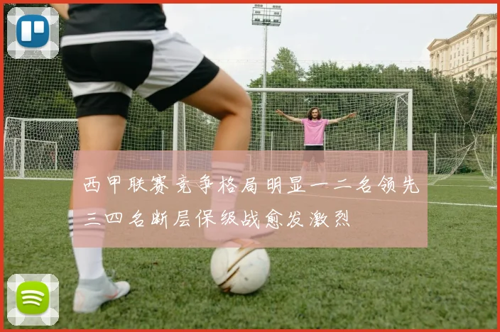 西甲联赛竞争格局明显一二名领先三四名断层保级战愈发激烈