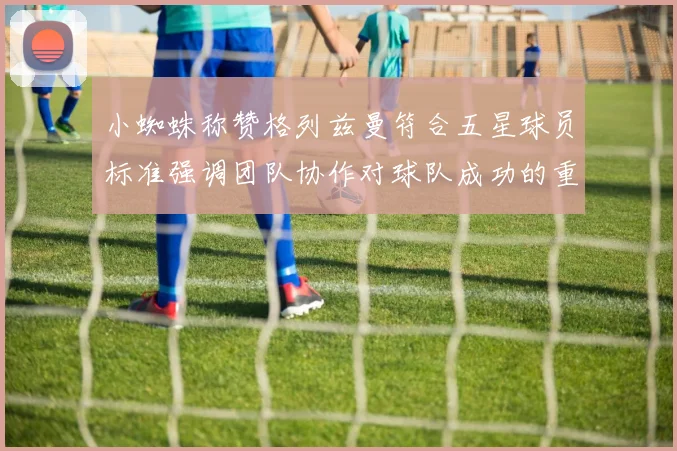 小蜘蛛称赞格列兹曼符合五星球员标准强调团队协作对球队成功的重要性