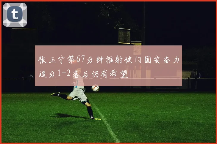 张玉宁第67分钟推射破门国安奋力追分1-2落后仍有希望