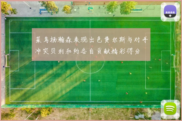 菜鸟杨瀚森表现出色费尔斯与对手冲突贝利和约各自贡献精彩得分