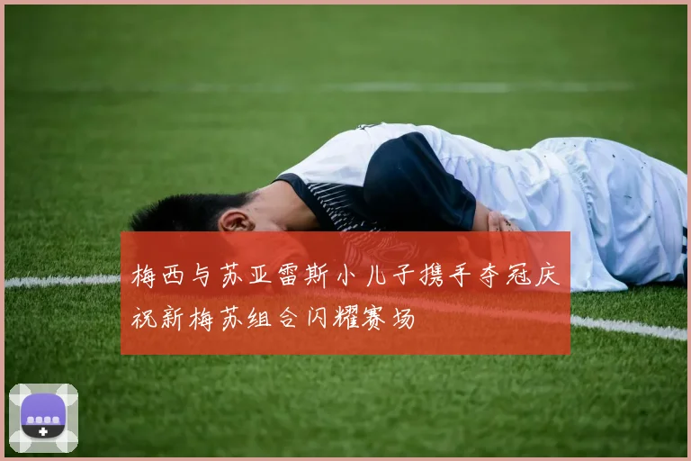 梅西与苏亚雷斯小儿子携手夺冠庆祝新梅苏组合闪耀赛场