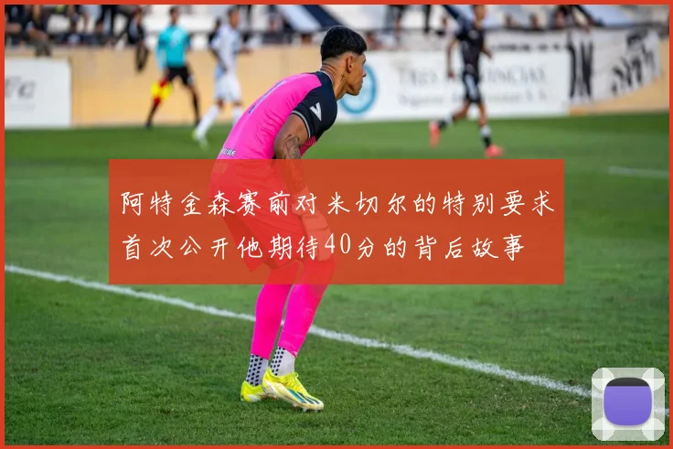 阿特金森赛前对米切尔的特别要求首次公开他期待40分的背后故事