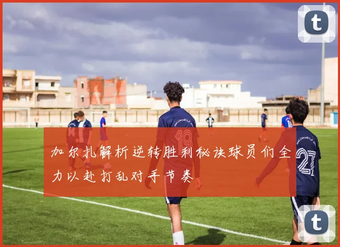 加尔扎解析逆转胜利秘诀球员们全力以赴打乱对手节奏